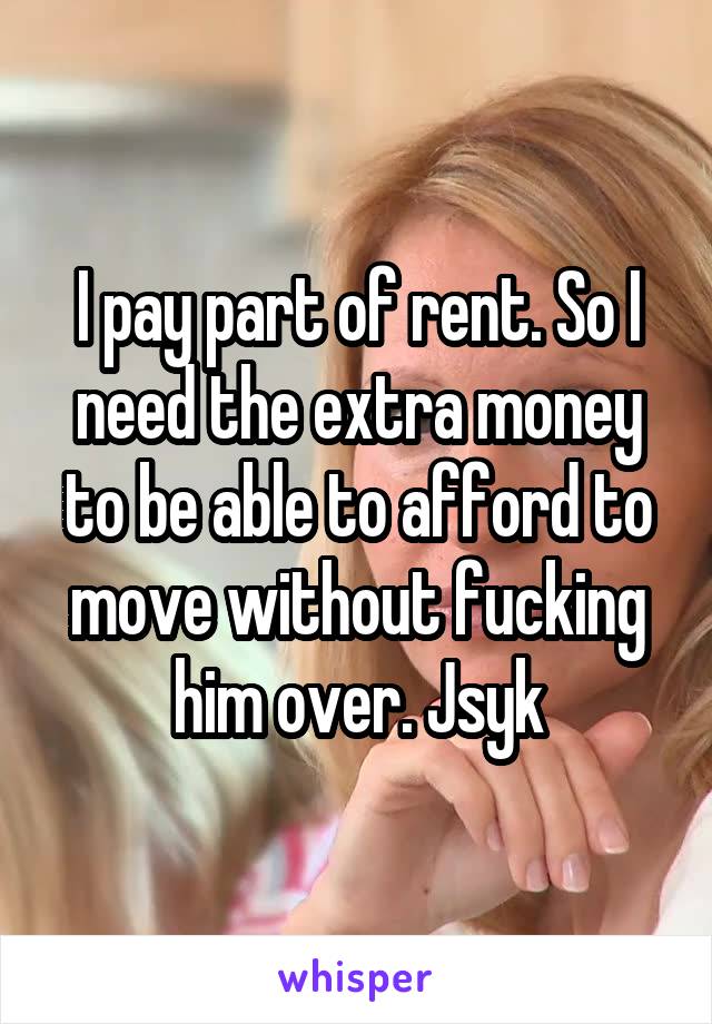 I pay part of rent. So I need the extra money to be able to afford to move without fucking him over. Jsyk