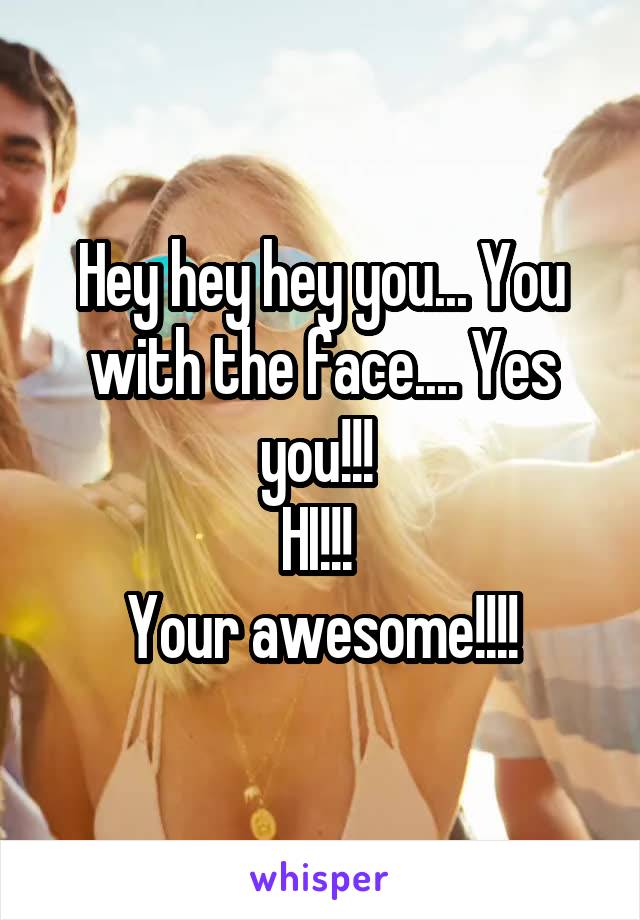 Hey hey hey you... You with the face.... Yes you!!! 
HI!!! 
Your awesome!!!!