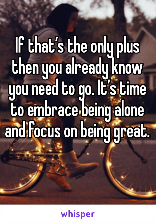 If that’s the only plus then you already know you need to go. It’s time to embrace being alone and focus on being great. 