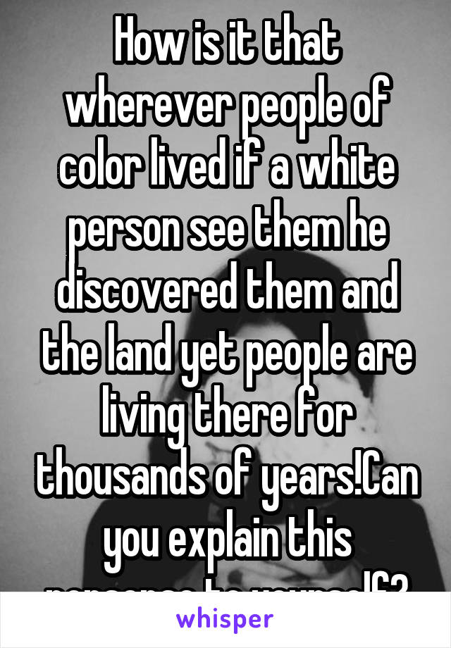 How is it that wherever people of color lived if a white person see them he discovered them and the land yet people are living there for thousands of years!Can you explain this nonsense to yourself?