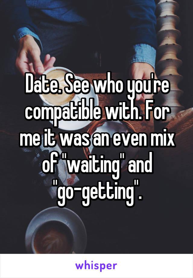 Date. See who you're compatible with. For me it was an even mix of "waiting" and "go-getting".