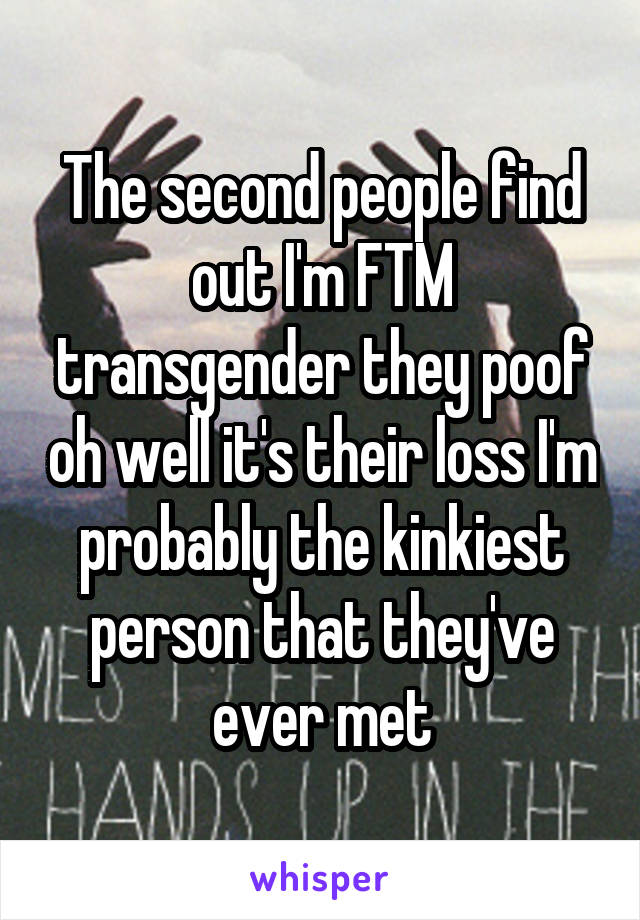 The second people find out I'm FTM transgender they poof oh well it's their loss I'm probably the kinkiest person that they've ever met