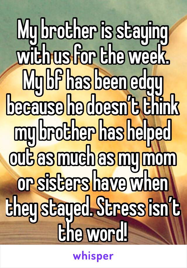 My brother is staying with us for the week. My bf has been edgy because he doesn’t think my brother has helped out as much as my mom or sisters have when they stayed. Stress isn’t the word!