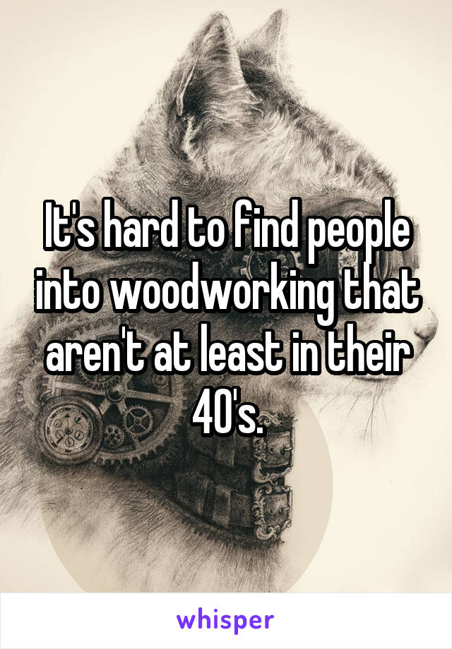 It's hard to find people into woodworking that aren't at least in their 40's.