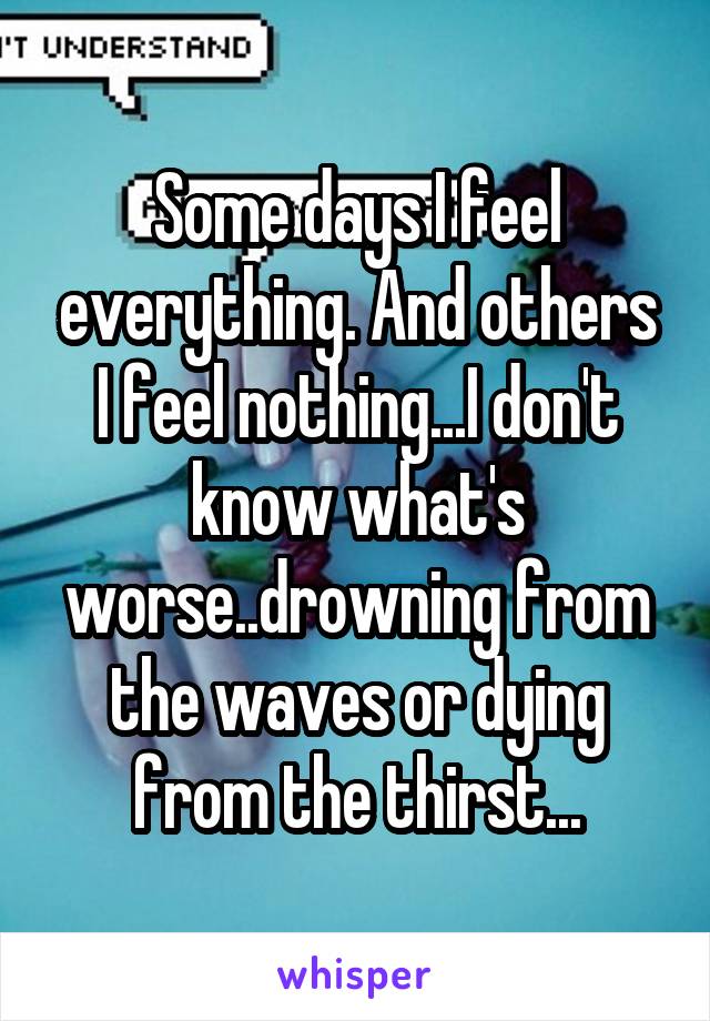 Some days I feel everything. And others I feel nothing...I don't know what's worse..drowning from the waves or dying from the thirst...