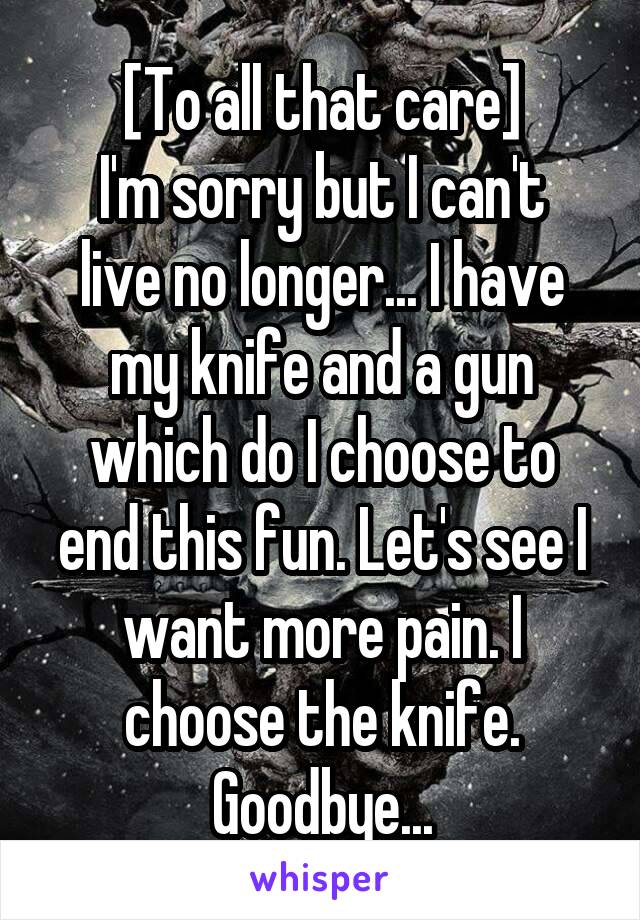 [To all that care]
I'm sorry but I can't live no longer... I have my knife and a gun which do I choose to end this fun. Let's see I want more pain. I choose the knife.
Goodbye...