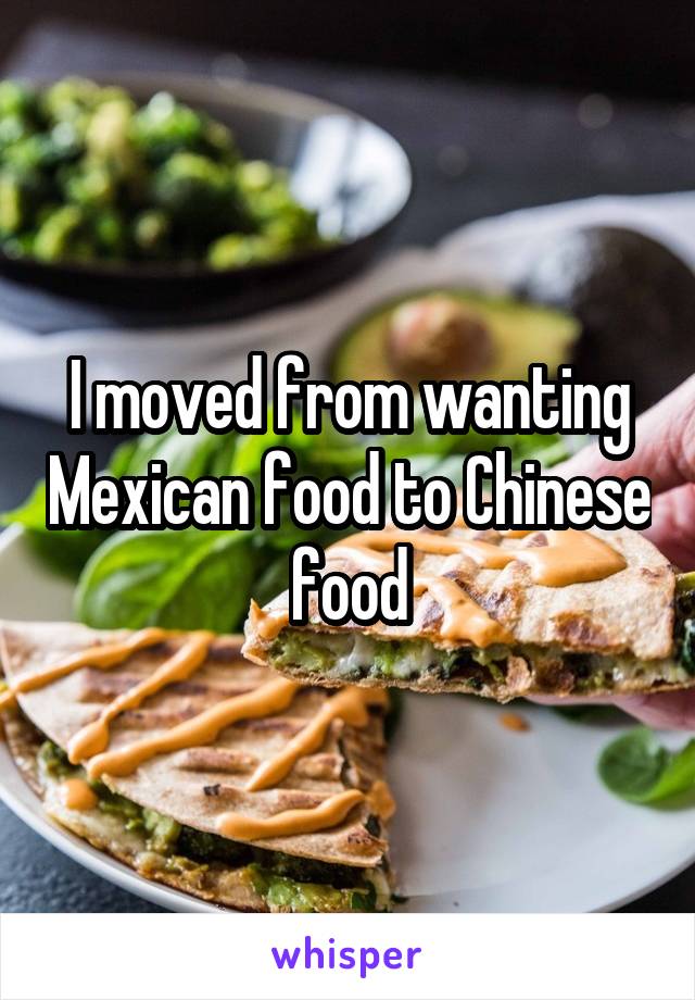 I moved from wanting Mexican food to Chinese food