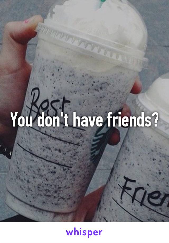 You don't have friends?