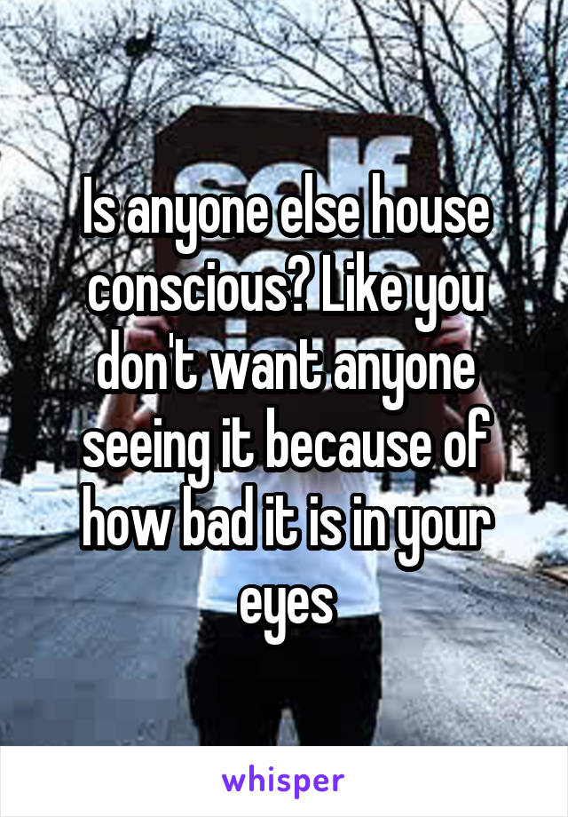 Is anyone else house conscious? Like you don't want anyone seeing it because of how bad it is in your eyes