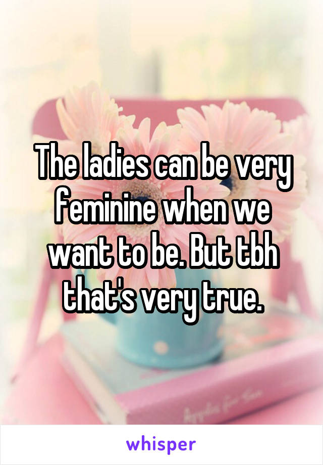 The ladies can be very feminine when we want to be. But tbh that's very true.