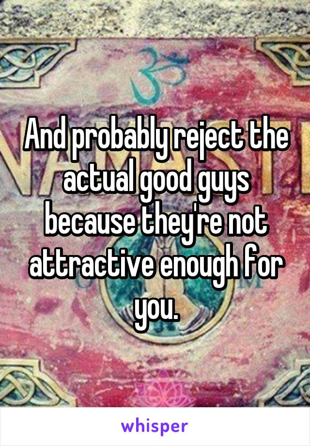 And probably reject the actual good guys because they're not attractive enough for you.