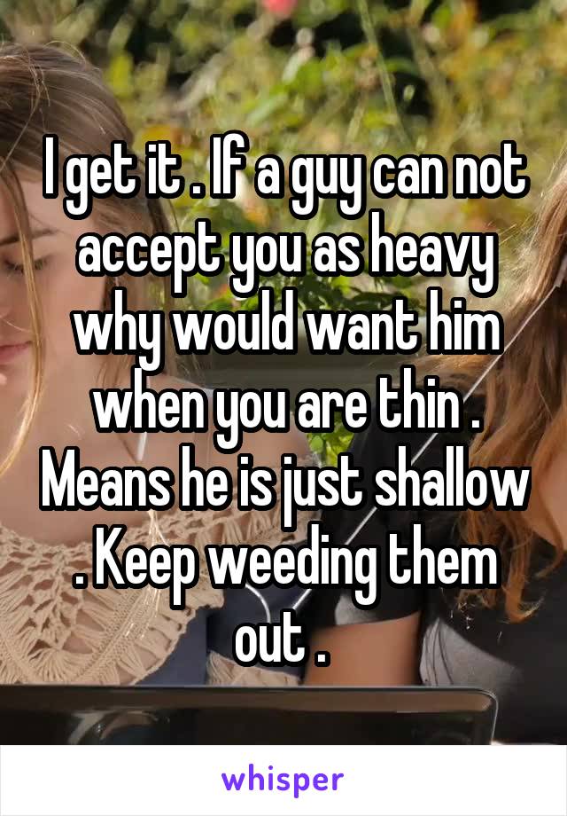 I get it . If a guy can not accept you as heavy why would want him when you are thin . Means he is just shallow . Keep weeding them out . 