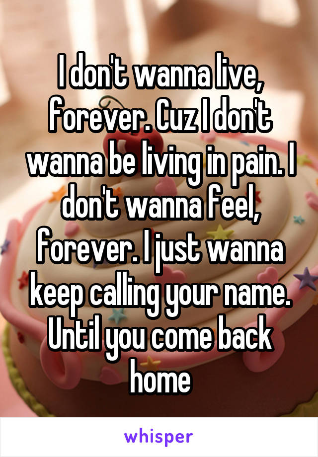 I don't wanna live, forever. Cuz I don't wanna be living in pain. I don't wanna feel, forever. I just wanna keep calling your name. Until you come back home