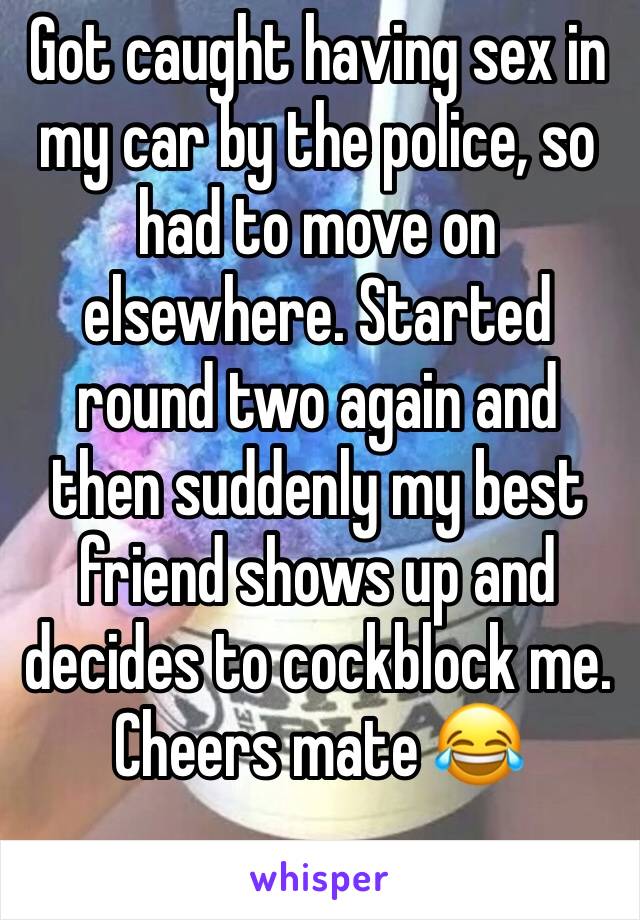 Got caught having sex in my car by the police, so had to move on elsewhere. Started round two again and then suddenly my best friend shows up and decides to cockblock me. Cheers mate 😂