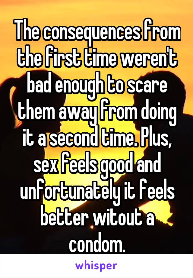 The consequences from the first time weren't bad enough to scare them away from doing it a second time. Plus, sex feels good and unfortunately it feels better witout a condom.