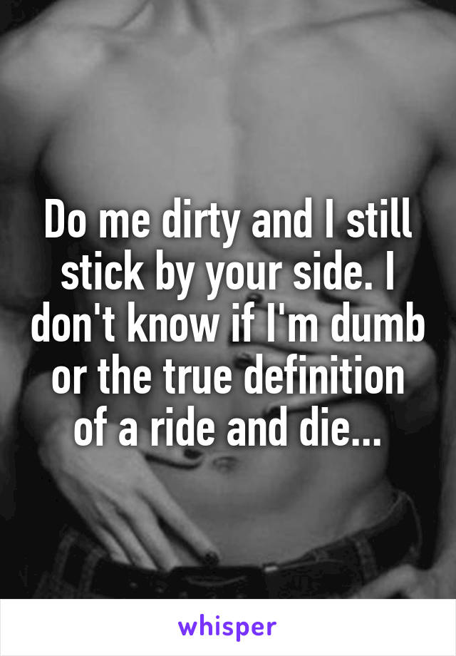 Do me dirty and I still stick by your side. I don't know if I'm dumb or the true definition of a ride and die...