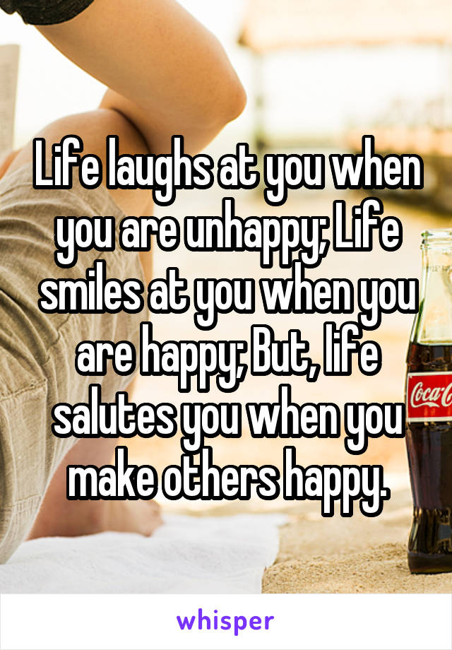 Life laughs at you when you are unhappy; Life smiles at you when you are happy; But, life salutes you when you make others happy.