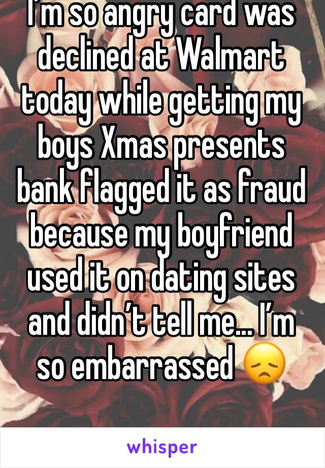 I’m so angry card was declined at Walmart today while getting my boys Xmas presents bank flagged it as fraud because my boyfriend used it on dating sites and didn’t tell me... I’m  so embarrassed 😞 