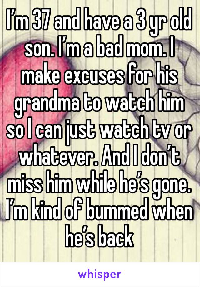 I’m 37 and have a 3 yr old son. I’m a bad mom. I make excuses for his grandma to watch him so I can just watch tv or  whatever. And I don’t miss him while he’s gone. I’m kind of bummed when he’s back