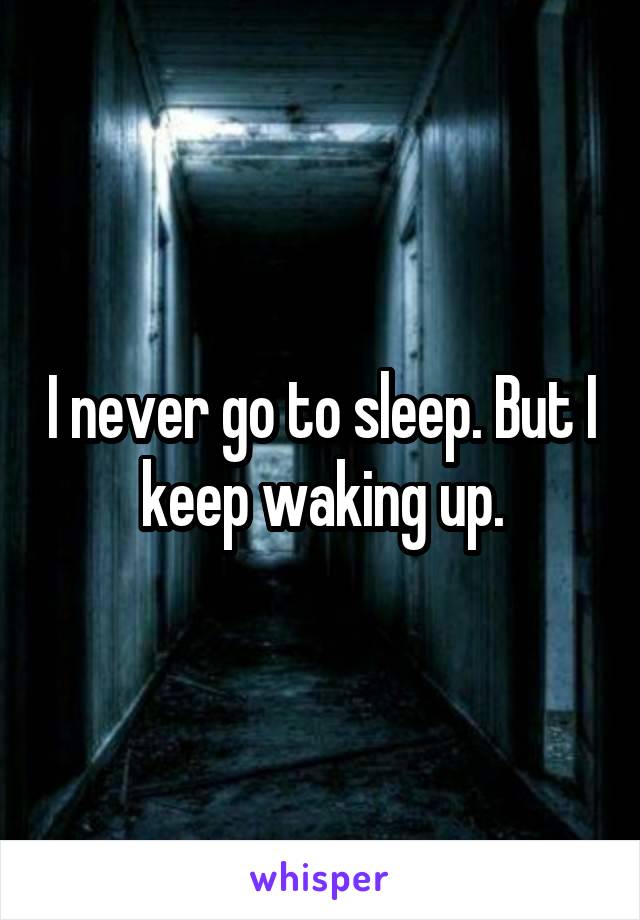 I never go to sleep. But I keep waking up.