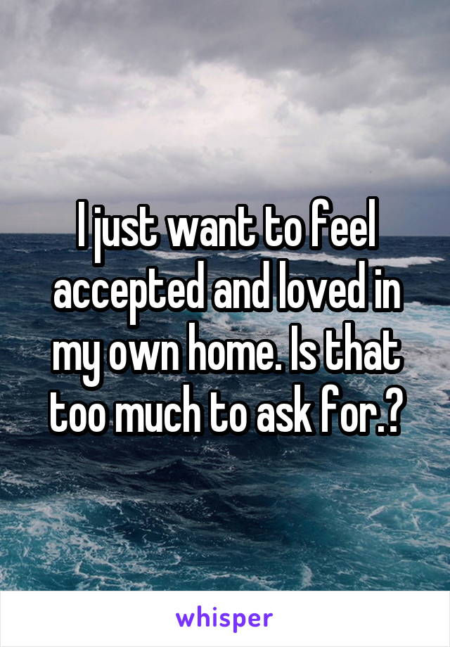 I just want to feel accepted and loved in my own home. Is that too much to ask for.?