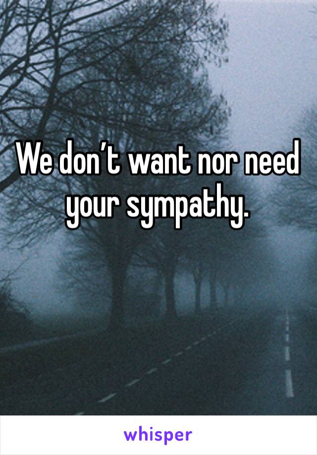 We don’t want nor need your sympathy.