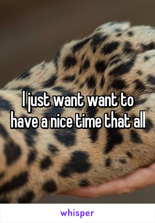 I just want want to have a nice time that all