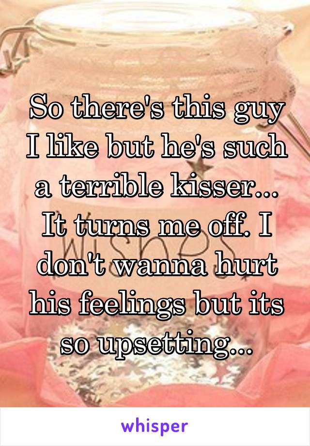 So there's this guy I like but he's such a terrible kisser... It turns me off. I don't wanna hurt his feelings but its so upsetting...