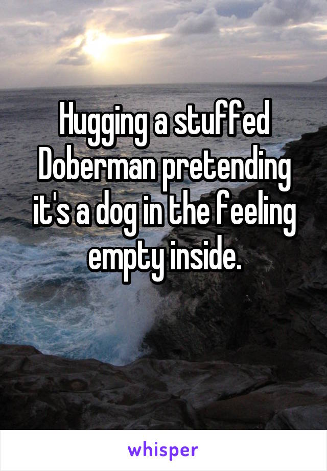 Hugging a stuffed Doberman pretending it's a dog in the feeling empty inside.

