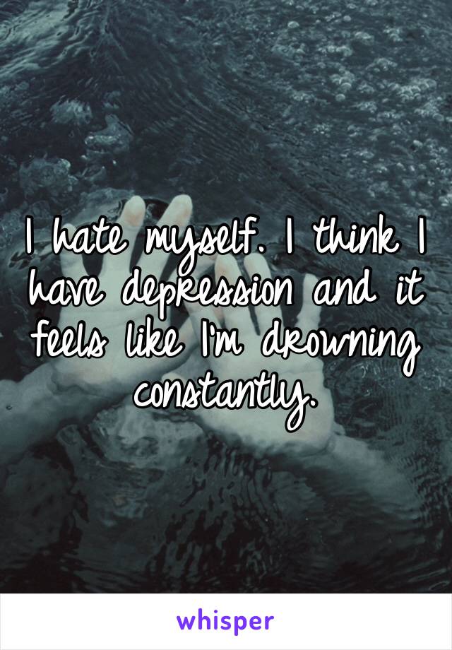 I hate myself. I think I have depression and it feels like I’m drowning constantly.