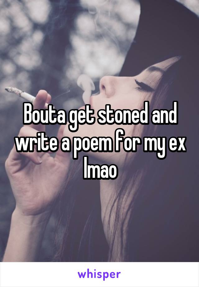 Bouta get stoned and write a poem for my ex lmao