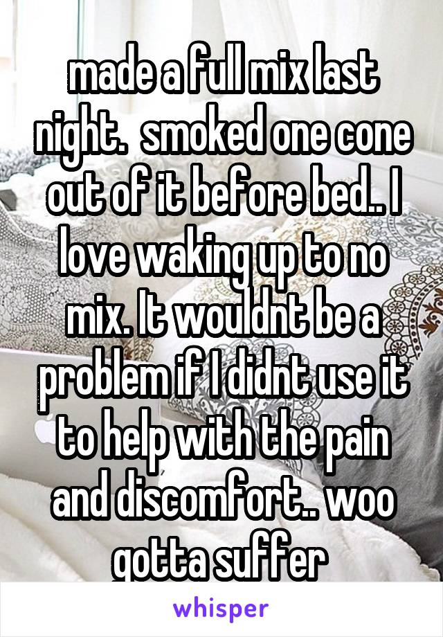 made a full mix last night.  smoked one cone out of it before bed.. I love waking up to no mix. It wouldnt be a problem if I didnt use it to help with the pain and discomfort.. woo gotta suffer 