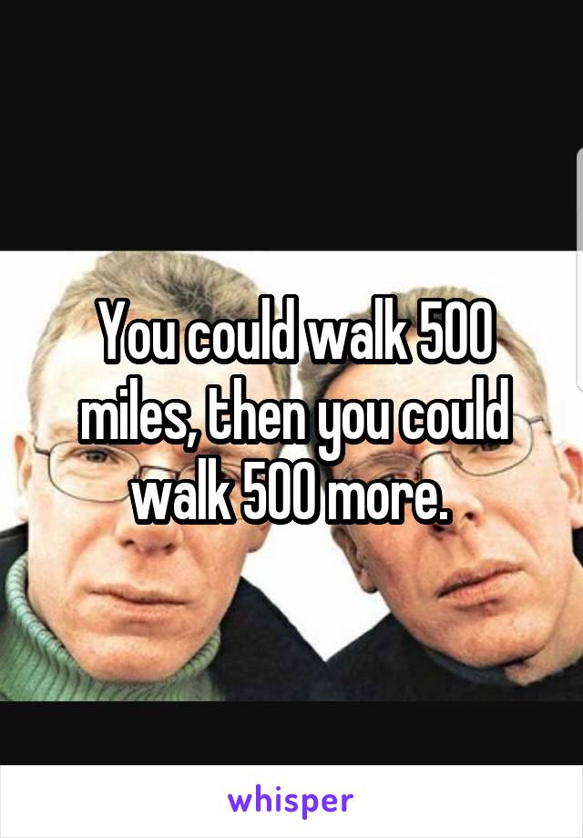 You could walk 500 miles, then you could walk 500 more. 