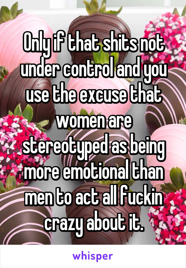 Only if that shits not under control and you use the excuse that women are stereotyped as being more emotional than men to act all fuckin crazy about it.