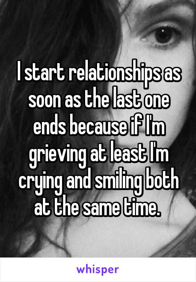 I start relationships as soon as the last one ends because if I'm grieving at least I'm crying and smiling both at the same time. 