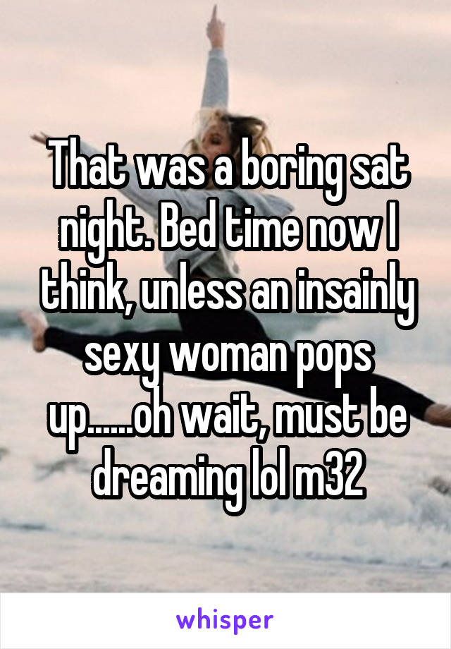 That was a boring sat night. Bed time now I think, unless an insainly sexy woman pops up......oh wait, must be dreaming lol m32