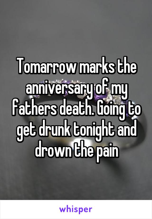 Tomarrow marks the anniversary of my fathers death. Going to get drunk tonight and drown the pain