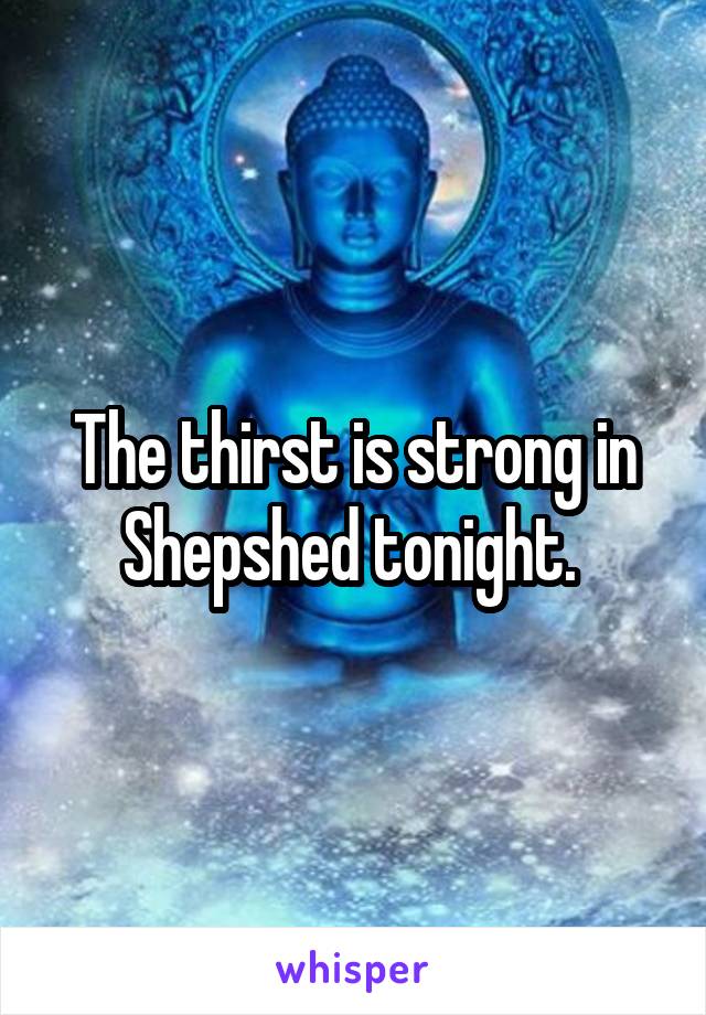 The thirst is strong in Shepshed tonight. 