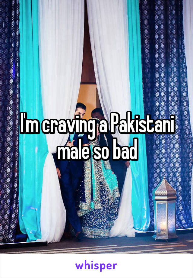 I'm craving a Pakistani male so bad