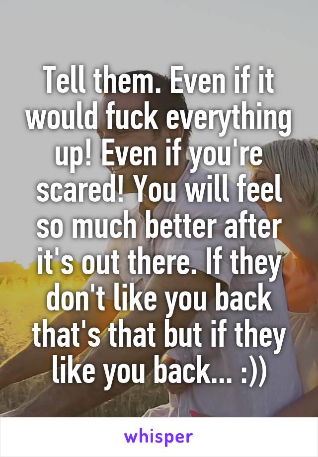 Tell them. Even if it would fuck everything up! Even if you're scared! You will feel so much better after it's out there. If they don't like you back that's that but if they like you back... :))