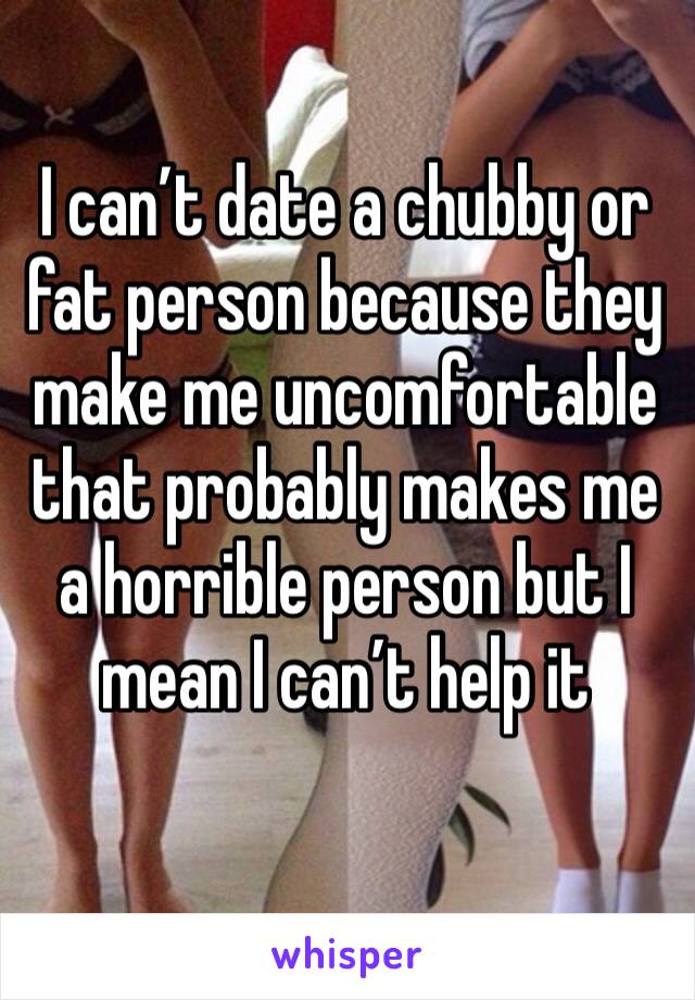 I can’t date a chubby or fat person because they make me uncomfortable that probably makes me a horrible person but I mean I can’t help it