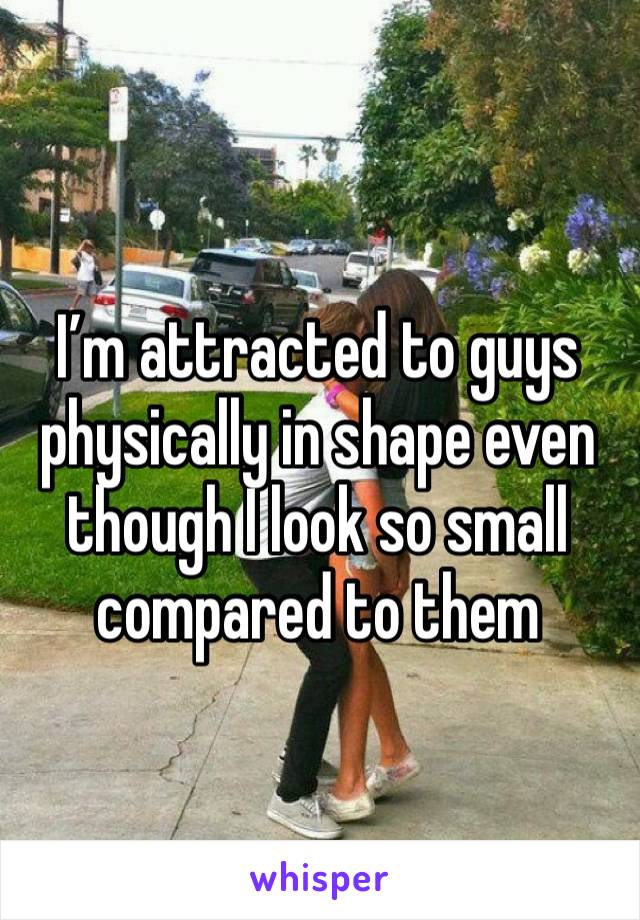 I’m attracted to guys physically in shape even though I look so small compared to them