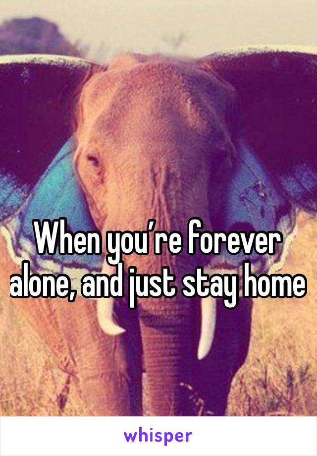 When you’re forever alone, and just stay home