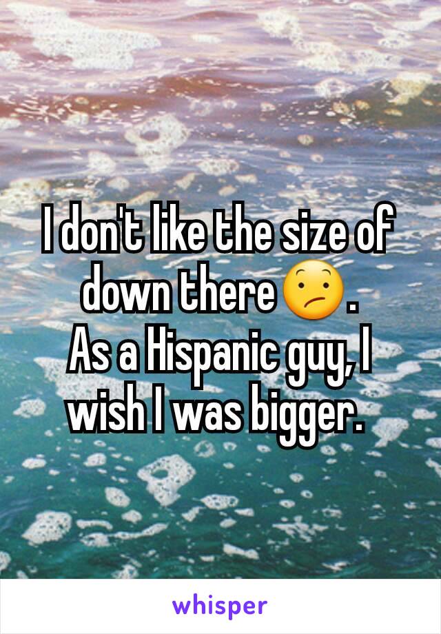 I don't like the size of down there😕.
As a Hispanic guy, I wish I was bigger. 