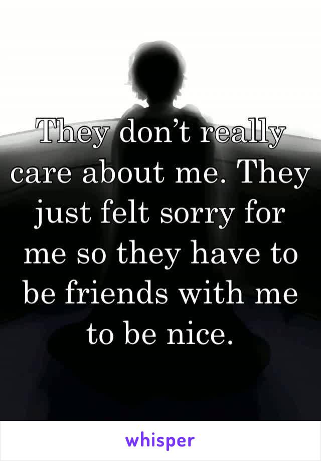 They don’t really care about me. They just felt sorry for me so they have to be friends with me to be nice.