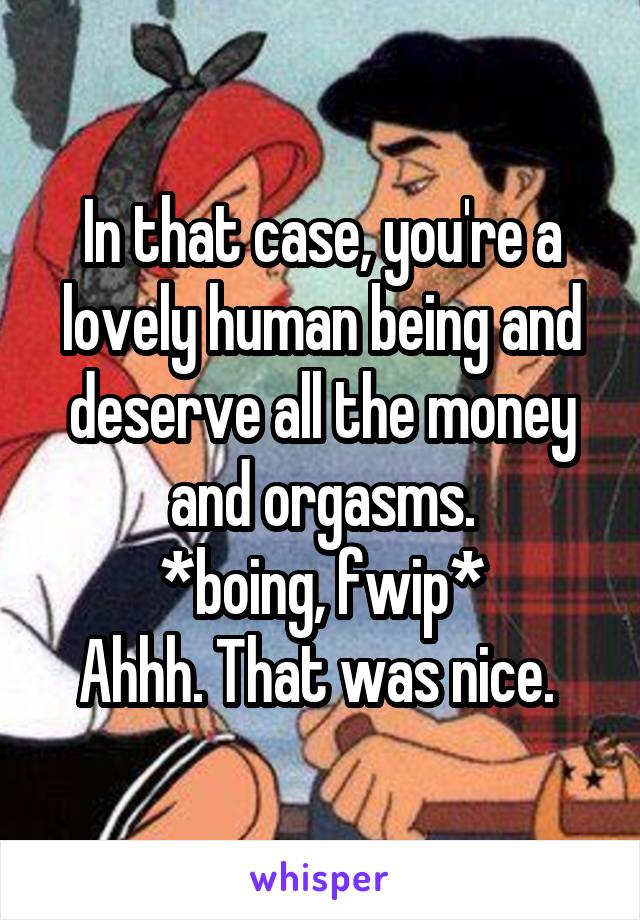 In that case, you're a lovely human being and deserve all the money and orgasms.
*boing, fwip*
Ahhh. That was nice. 