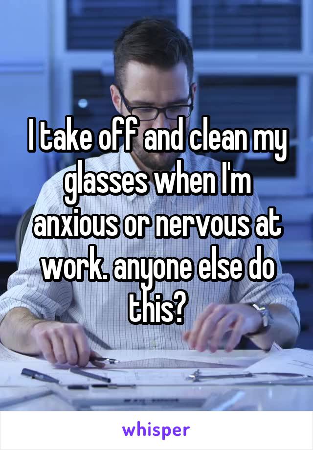 I take off and clean my glasses when I'm anxious or nervous at work. anyone else do this?