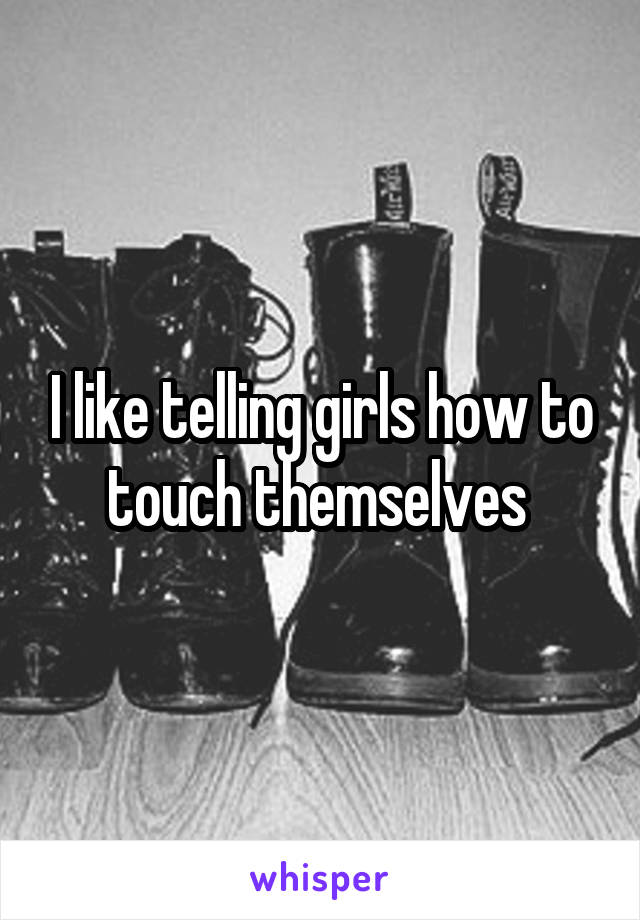 I like telling girls how to touch themselves 