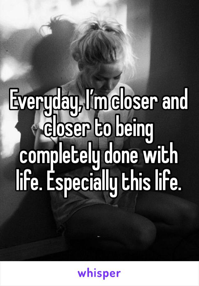 Everyday, I’m closer and closer to being completely done with life. Especially this life.  