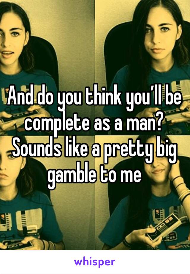 And do you think you’ll be complete as a man? Sounds like a pretty big gamble to me